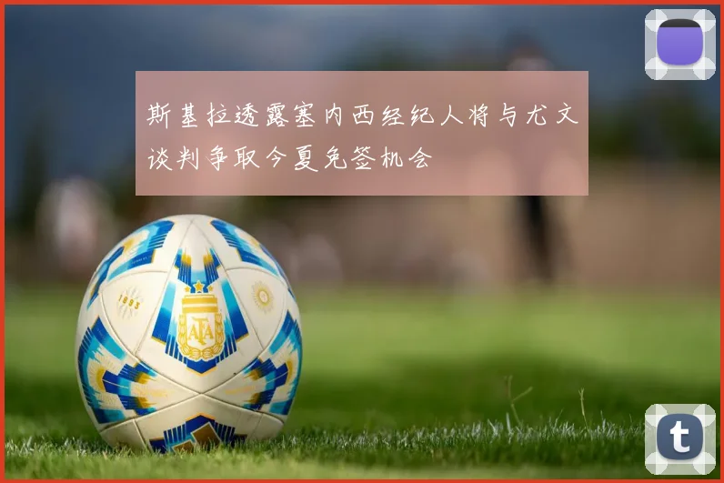 斯基拉透露塞内西经纪人将与尤文谈判争取今夏免签机会