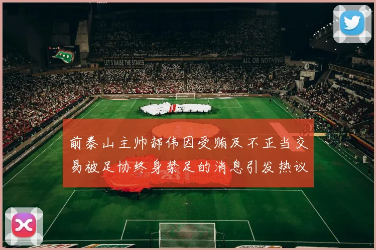 前泰山主帅郝伟因受贿及不正当交易被足协终身禁足的消息引发热议