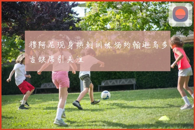 穆阿尼现身热刺训练场约翰逊乌多吉缺席引关注