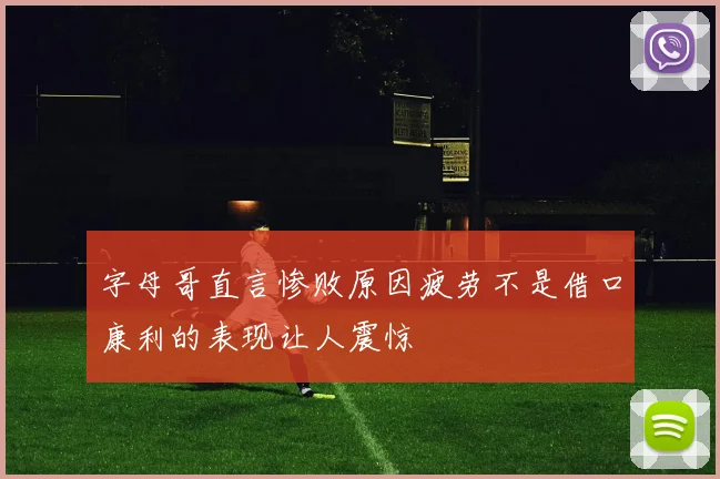 字母哥直言惨败原因疲劳不是借口康利的表现让人震惊