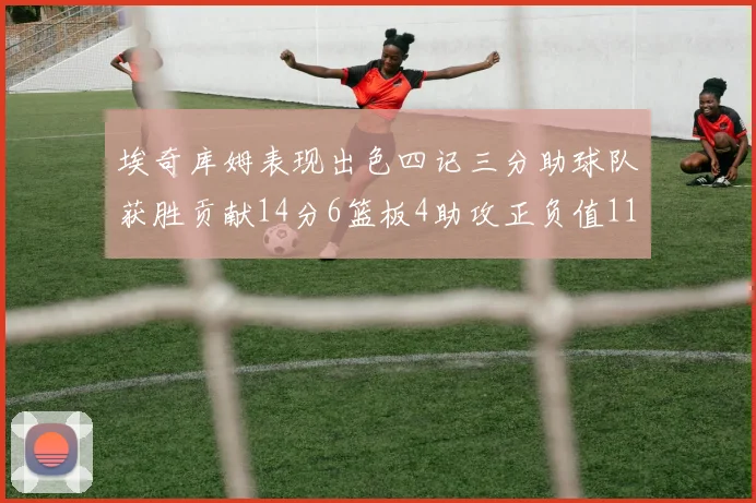 埃奇库姆表现出色四记三分助球队获胜贡献14分6篮板4助攻正负值11成为首发最高