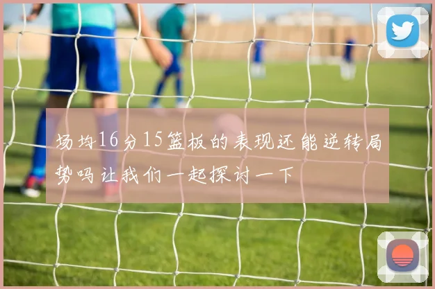 场均16分15篮板的表现还能逆转局势吗让我们一起探讨一下