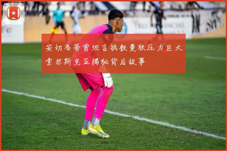 安切洛蒂曾坦言执教曼联压力巨大索尔斯克亚揭秘背后故事