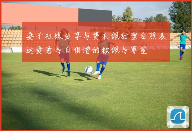 妻子社媒分享与费利佩甜蜜合照表达爱意与日俱增的钦佩与尊重