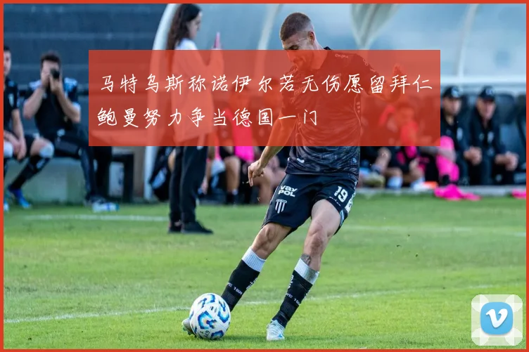 马特乌斯称诺伊尔若无伤愿留拜仁鲍曼努力争当德国一门