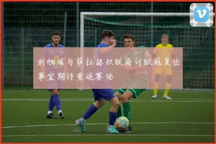 利物浦与萨拉赫积极商讨欧冠复出事宜期待重返赛场