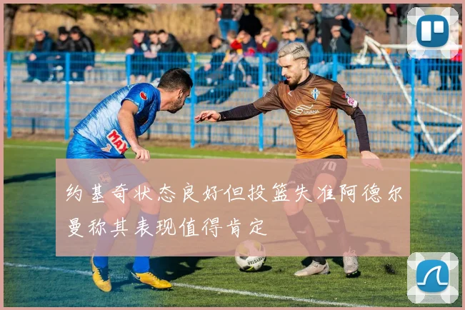 约基奇状态良好但投篮失准阿德尔曼称其表现值得肯定