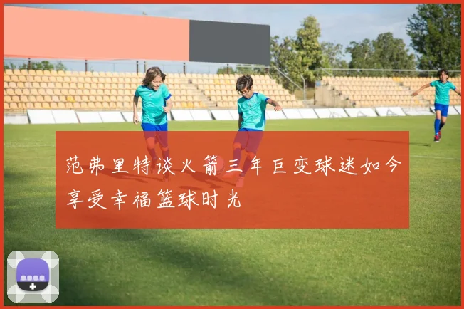 范弗里特谈火箭三年巨变球迷如今享受幸福篮球时光