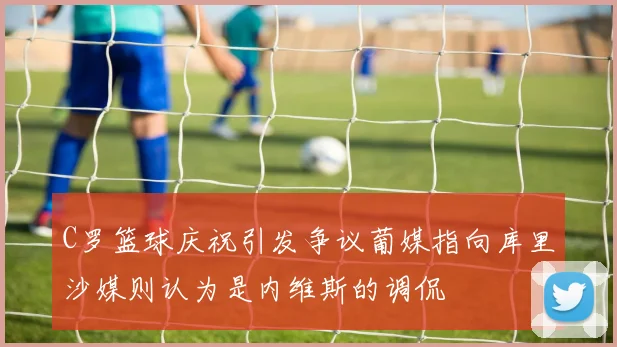 C罗篮球庆祝引发争议葡媒指向库里沙媒则认为是内维斯的调侃