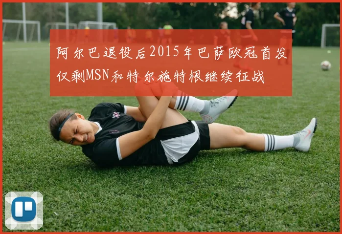 阿尔巴退役后2015年巴萨欧冠首发仅剩MSN和特尔施特根继续征战