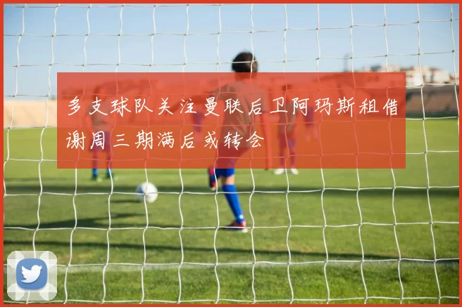 多支球队关注曼联后卫阿玛斯租借谢周三期满后或转会