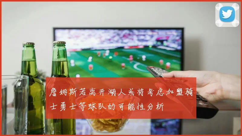 詹姆斯若离开湖人或将考虑加盟骑士勇士等球队的可能性分析