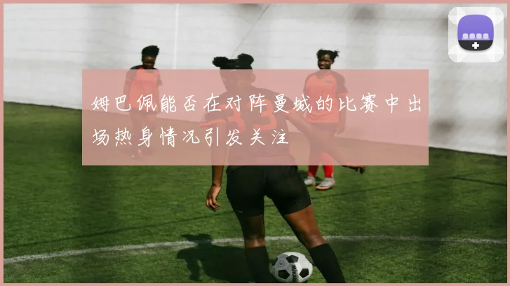 姆巴佩能否在对阵曼城的比赛中出场热身情况引发关注
