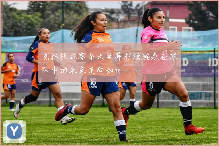 克林根本赛季大放异彩杨瀚森在球队中的未来走向如何