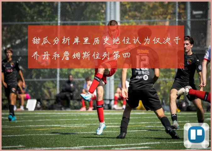 甜瓜分析库里历史地位认为仅次于乔丹和詹姆斯位列第四