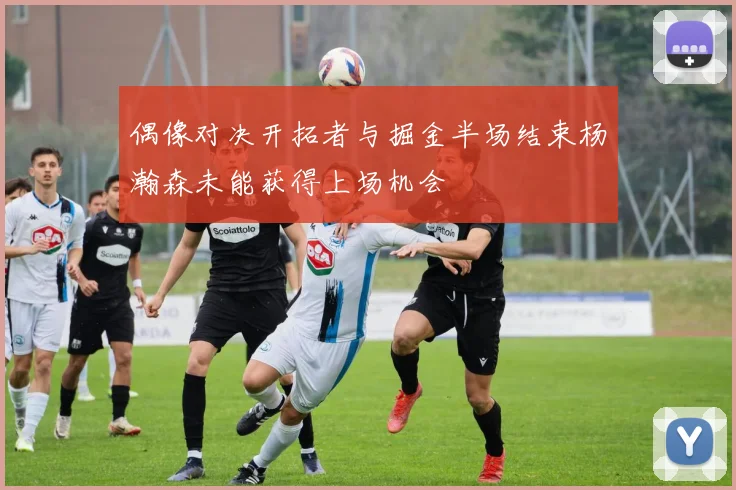偶像对决开拓者与掘金半场结束杨瀚森未能获得上场机会
