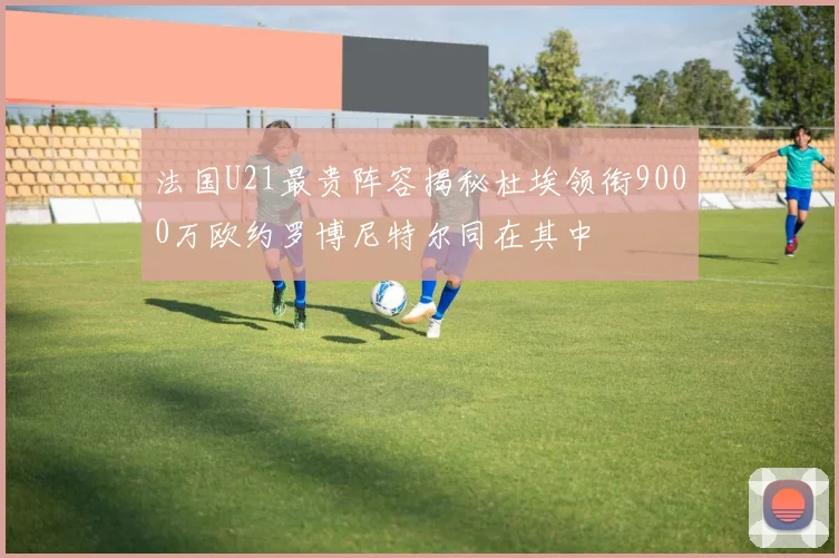 法国U21最贵阵容揭秘杜埃领衔9000万欧约罗博尼特尔同在其中