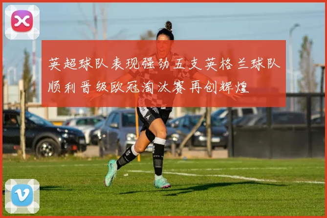英超球队表现强劲五支英格兰球队顺利晋级欧冠淘汰赛再创辉煌