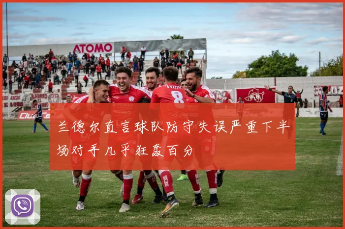 兰德尔直言球队防守失误严重下半场对手几乎狂轰百分