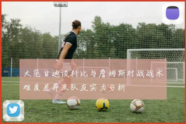 大范甘迪谈科比与詹姆斯对战战术难度差异及队友实力分析