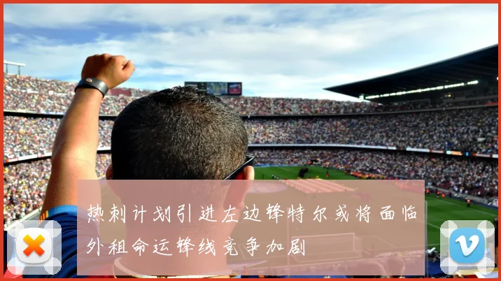 热刺计划引进左边锋特尔或将面临外租命运锋线竞争加剧