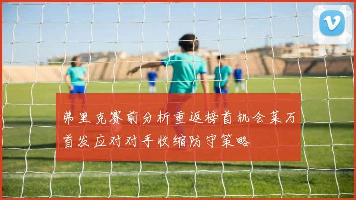 弗里克赛前分析重返榜首机会莱万首发应对对手收缩防守策略