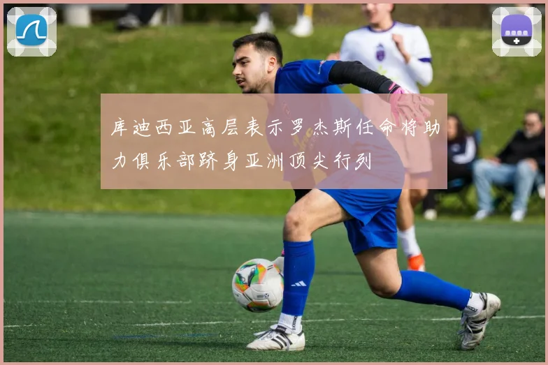 库迪西亚高层表示罗杰斯任命将助力俱乐部跻身亚洲顶尖行列