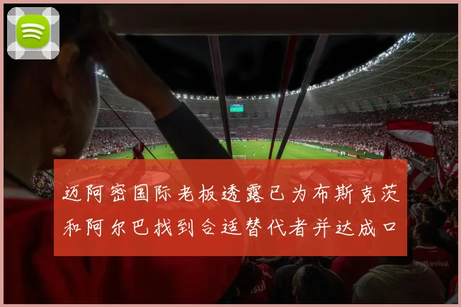 迈阿密国际老板透露已为布斯克茨和阿尔巴找到合适替代者并达成口头协议