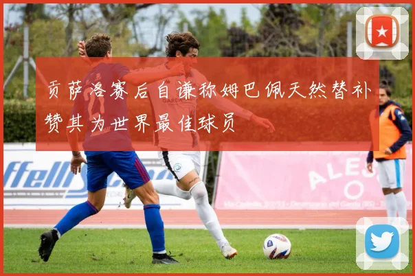 贡萨洛赛后自谦称姆巴佩天然替补赞其为世界最佳球员