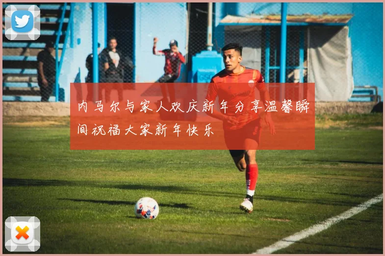 内马尔与家人欢庆新年分享温馨瞬间祝福大家新年快乐