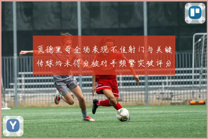 莫德里奇全场表现不佳射门与关键传球均未得分被对手频繁突破评分仅为68