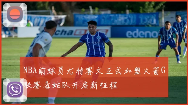 NBA前球员尤特赛文正式加盟火箭G联赛毒蛇队开启新征程