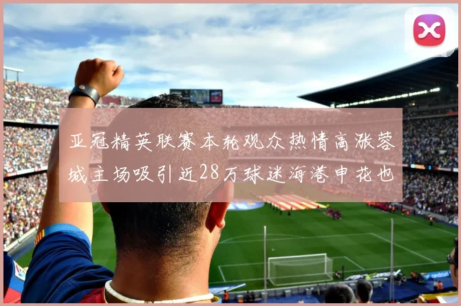 亚冠精英联赛本轮观众热情高涨蓉城主场吸引近28万球迷海港申花也超万人到场