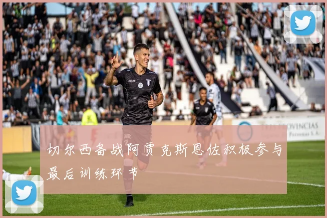 切尔西备战阿贾克斯恩佐积极参与最后训练环节
