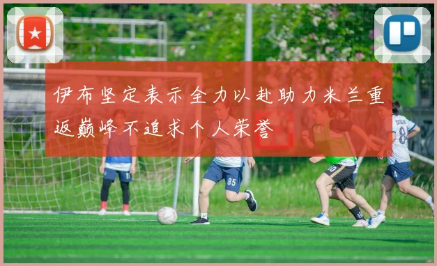 伊布坚定表示全力以赴助力米兰重返巅峰不追求个人荣誉