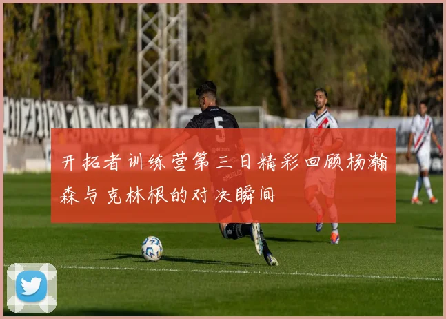 开拓者训练营第三日精彩回顾杨瀚森与克林根的对决瞬间