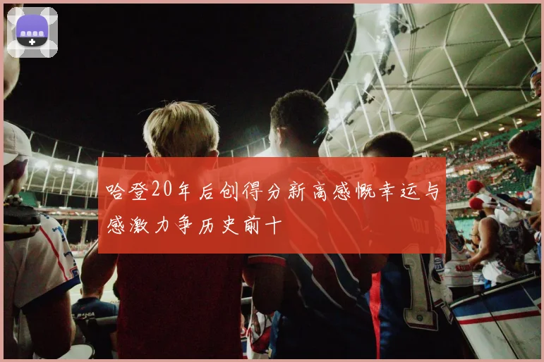 哈登20年后创得分新高感慨幸运与感激力争历史前十