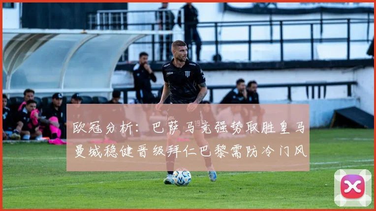 欧冠分析：巴萨马竞强势取胜皇马曼城稳健晋级拜仁巴黎需防冷门风险