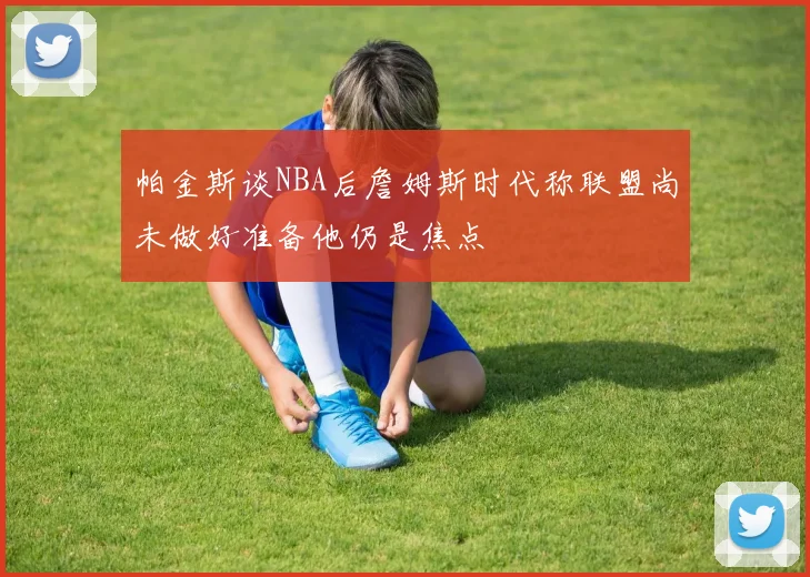 帕金斯谈NBA后詹姆斯时代称联盟尚未做好准备他仍是焦点