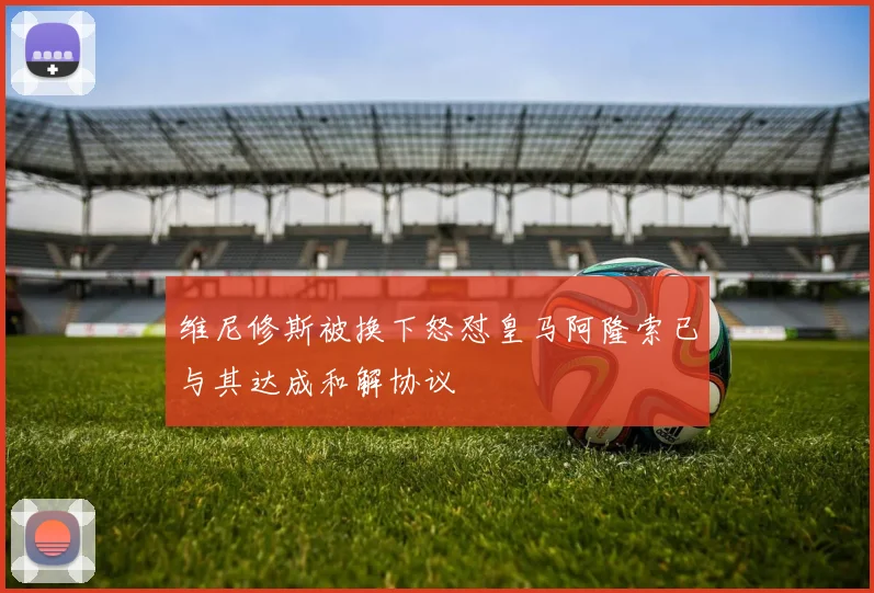 维尼修斯被换下怒怼皇马阿隆索已与其达成和解协议