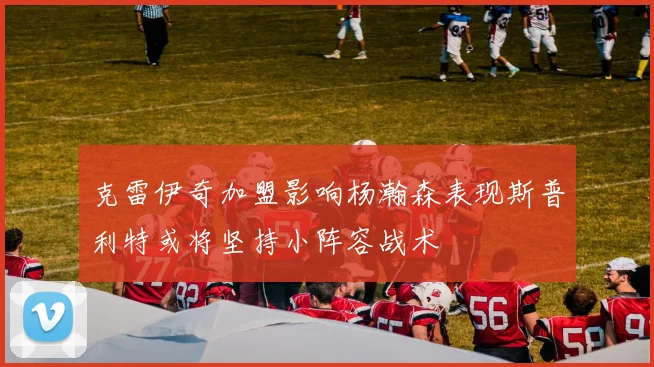 克雷伊奇加盟影响杨瀚森表现斯普利特或将坚持小阵容战术