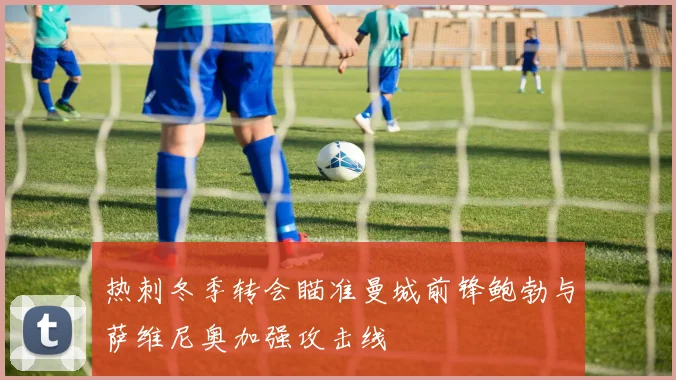 热刺冬季转会瞄准曼城前锋鲍勃与萨维尼奥加强攻击线