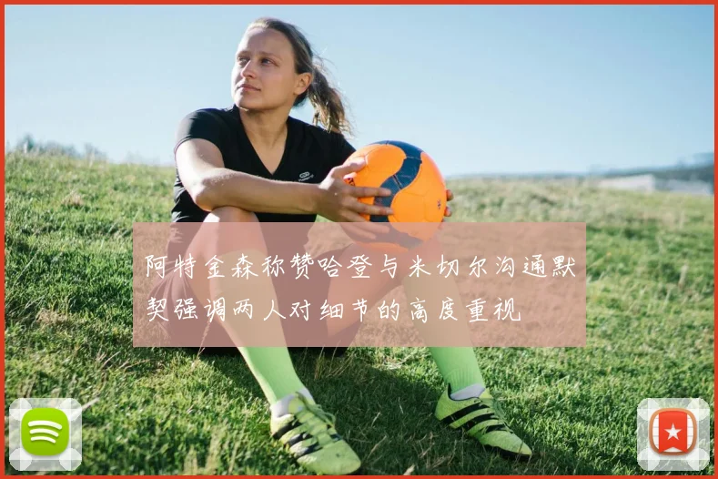 阿特金森称赞哈登与米切尔沟通默契强调两人对细节的高度重视