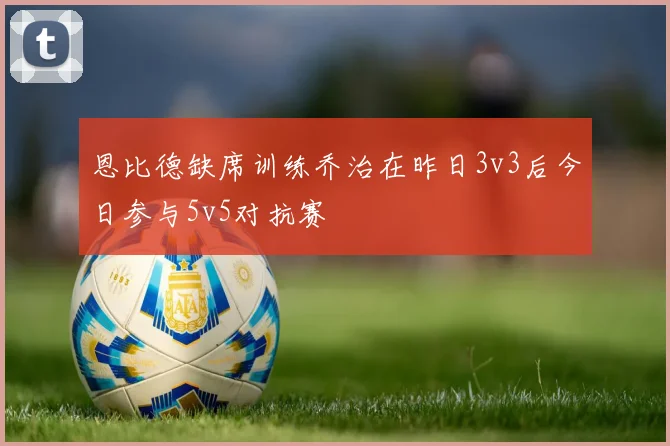 恩比德缺席训练乔治在昨日3v3后今日参与5v5对抗赛