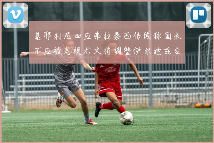 基耶利尼回应弗拉泰西传闻称国米不应被忽视尤文将调整伊尔迪兹合同内容
