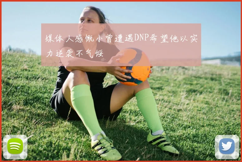 媒体人感慨小曾遭遇DNP希望他以实力逆袭不气馁