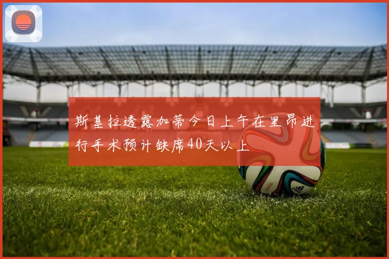 斯基拉透露加蒂今日上午在里昂进行手术预计缺席40天以上