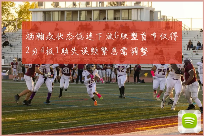 杨瀚森状态低迷下放G联盟首节仅得2分4板1助失误频繁急需调整