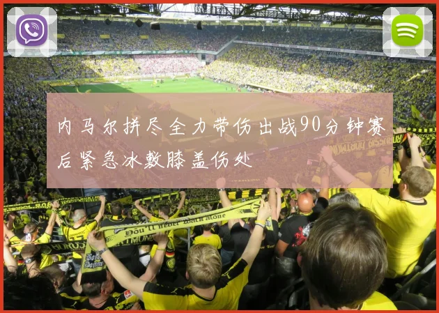 内马尔拼尽全力带伤出战90分钟赛后紧急冰敷膝盖伤处