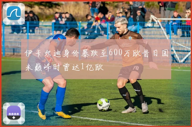 伊卡尔迪身价暴跌至600万欧昔日国米巅峰时曾达1亿欧